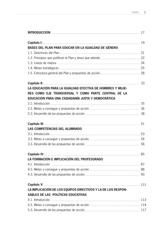 7ÍNDICE
INTRODUCCIÓN
Capítulo I:
BASES DEL PLAN PARA EDUCAR EN LA IGUALDAD DE GÉNERO
1.1. Directrices del Plan
1.2. Principios que justifican el Plan y áreas que atiende
1.3. Líneas de mejora
1.4. Metas estratégicas
1.5. Estructura general del Plan y propuestas de acción
Capítulo II:
LA EDUCACIÓN PARA LA IGUALDAD EFECTIVA DE HOMBRES Y MUJE-
RES COMO EJE TRANSVERSAL Y COMO PARTE CENTRAL DE LA
EDUCACIÓN PARA UNA CIUDADANÍA JUSTA Y DEMOCRÁTICA
2.1. Introducción
2.2. Metas a conseguir y propuestas de acción
2.3. Desarrollo de las propuestas de acción
Capitulo III:
LAS COMPETENCIAS DEL ALUMNADO
3.1. Introducción
3.2. Metas a conseguir y propuestas de acción
3.3. Desarrollo de las propuestas de acción
Capítulo IV:
LA FORMACIÓN E IMPLICACIÓN DEL PROFESORADO
4.1. Introducción
4.2. Metas a conseguir y propuestas de acción
4.3. Desarrollo de las propuestas de acción
Capítulo V:
LA IMPLICACIÓN DE LOS EQUIPOS DIRECTIVOS Y LA DE LOS RESPON-
SABLES DE LAS POLÍTICAS EDUCATIVAS
5.1. Introducción
5.2. Metas a conseguir y propuestas de acción
5.3. Desarrollo de las propuestas de acción
17
19
21
22
24
25
28
33
35
36
38
51
53
54
56
85
87
88
90
111
113
114
117
 