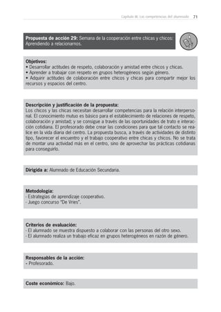 71Capítulo III: Las competencias del alumnado
Objetivos:
• Desarrollar actitudes de respeto, colaboración y amistad entre chicos y chicas.
• Aprender a trabajar con respeto en grupos heterogéneos según género.
• Adquirir actitudes de colaboración entre chicos y chicas para compartir mejor los
recursos y espacios del centro.
Descripción y justificación de la propuesta:
Los chicos y las chicas necesitan desarrollar competencias para la relación interperso-
nal. El conocimiento mutuo es básico para el establecimiento de relaciones de respeto,
colaboración y amistad; y se consigue a través de las oportunidades de trato e interac-
ción cotidiana. El profesorado debe crear las condiciones para que tal contacto se rea-
lice en la vida diaria del centro. La propuesta busca, a través de actividades de distinto
tipo, favorecer el encuentro y el trabajo cooperativo entre chicas y chicos. No se trata
de montar una actividad más en el centro, sino de aprovechar las prácticas cotidianas
para conseguirlo.
Dirigida a: Alumnado de Educación Secundaria.
Metodología:
- Estrategias de aprendizaje cooperativo.
- Juego concurso “De Vries”.
Criterios de evaluación:
- El alumnado se muestra dispuesto a colaborar con las personas del otro sexo.
- El alumnado realiza un trabajo eficaz en grupos heterogéneos en razón de género.
Responsables de la acción:
- Profesorado.
Coste económico: Bajo.
Propuesta de acción 29: Semana de la cooperación entre chicas y chicos:
Aprendiendo a relacionarnos.
 