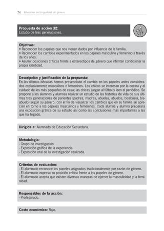 74 Educación en la igualdad de género
Objetivos:
• Reconocer los papeles que nos vienen dados por influencia de la familia.
• Reconocer los cambios experimentados en los papeles masculino y femenino a través
de los años.
• Asumir posiciones críticas frente a estereotipos de género que intentan condicionar la
propia identidad.
Descripción y justificación de la propuesta:
En las últimas décadas hemos presenciado el cambio en los papeles antes considera-
dos exclusivamente masculinos o femeninos. Los chicos se interesan por la cocina y el
cuidado de los más pequeños de casa; las chicas juegan al fútbol y leen el periódico. Se
propone a los alumnos y alumnas realizar un estudio de las historias de vida de sus últi-
mas tres generaciones de parientes (padres, madres, abuelas, abuelos, bisabuela, bis-
abuelo) según su género, con el fin de visualizar los cambios que en su familia se apre-
cian en torno a los papeles masculinos y femeninos. Cada alumna y alumno preparará
una exposición gráfica de su estudio así como las conclusiones más importantes a las
que ha llegado.
Dirigida a: Alumnado de Educación Secundaria.
Metodología:
- Grupo de investigación.
- Exposición gráfica de la experiencia.
- Exposición oral de la investigación realizada.
Criterios de evaluación:
- El alumnado reconoce los papeles asignados tradicionalmente por razón de género.
- El alumnado expresa su posición crítica frente a los papeles de género.
- El alumnado acepta que existen diversas maneras de ejercer la masculinidad y la femi-
nidad.
Responsables de la acción:
- Profesorado.
Coste económico: Bajo.
Propuesta de acción 32:
Estudio de tres generaciones.
 
