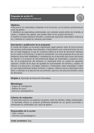 83Capítulo III: Las competencias del alumnado
Objetivos:
• Reconocer los estereotipos existentes en la formación y en la práctica profesional por
razón de género.
• Identificar las expectativas profesionales con contenido sexista dentro de la familia, el
centro o cualquier otro agente, que puedan influir en las propias decisiones.
• Clarificar el propio itinerario formativo y profesional superando estereotipos tradiciona-
les y teniendo en cuenta los intereses personales.
Descripción y justificación de la propuesta:
El mundo del empleo se encuentra segmentado según géneros tanto de forma horizon-
tal (sectores profesionales masculinizados o feminizados) como vertical (el techo de cris-
tal y el suelo pegajoso), lo que en ocasiones influye en la toma de decisiones individua-
les en cuanto a la formación y al ejercicio profesional. Con esta propuesta de acción pre-
tendemos desarrollar habilidades y competencias en el alumnado para tomar decisiones
en relación a su proyecto de vida profesional alejado de estereotipos y prejuicios sexis-
tas. En la programación del seminario es importante tener en cuenta los siguientes
aspectos: estudio de las leyes de igualdad de oportunidades de hombres y mujeres en
relación a la educación y al trabajo, prejuicios y estereotipos sobre actividades o traba-
jos que tradicionalmente realizan hombres o mujeres, influencia de los estereotipos fami-
liares y culturales en la elección de una profesión, ejercicios de autoconocimiento y toma
de decisiones.
Dirigida a: Alumnado de Educación Secundaria.
Metodología:
- Grupos de investigación.
- Análisis de casos.
- Ejercicios autobiográficos.
Criterios de evaluación:
- El alumnado expresa sus prejuicios de género sobre las distintas salidas profesionales.
- El alumnado esboza su proyecto profesional partiendo de sus gustos personales y
rechazando los estereotipos por razón de género.
Responsables de la acción:
- Tutor o tutora.
- Servicios psicopedagógicos.
Coste económico: Bajo.
Propuesta de acción 41:
Seminario de orientación profesional.
 