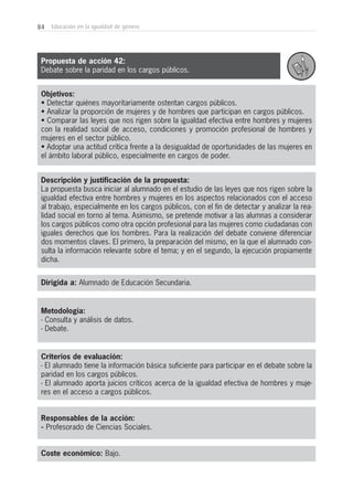 84 Educación en la igualdad de género
Objetivos:
• Detectar quiénes mayoritariamente ostentan cargos públicos.
• Analizar la proporción de mujeres y de hombres que participan en cargos públicos.
• Comparar las leyes que nos rigen sobre la igualdad efectiva entre hombres y mujeres
con la realidad social de acceso, condiciones y promoción profesional de hombres y
mujeres en el sector público.
• Adoptar una actitud crítica frente a la desigualdad de oportunidades de las mujeres en
el ámbito laboral público, especialmente en cargos de poder.
Descripción y justificación de la propuesta:
La propuesta busca iniciar al alumnado en el estudio de las leyes que nos rigen sobre la
igualdad efectiva entre hombres y mujeres en los aspectos relacionados con el acceso
al trabajo, especialmente en los cargos públicos, con el fin de detectar y analizar la rea-
lidad social en torno al tema. Asimismo, se pretende motivar a las alumnas a considerar
los cargos públicos como otra opción profesional para las mujeres como ciudadanas con
iguales derechos que los hombres. Para la realización del debate conviene diferenciar
dos momentos claves. El primero, la preparación del mismo, en la que el alumnado con-
sulta la información relevante sobre el tema; y en el segundo, la ejecución propiamente
dicha.
Dirigida a: Alumnado de Educación Secundaria.
Metodología:
- Consulta y análisis de datos.
- Debate.
Criterios de evaluación:
- El alumnado tiene la información básica suficiente para participar en el debate sobre la
paridad en los cargos públicos.
- El alumnado aporta juicios críticos acerca de la igualdad efectiva de hombres y muje-
res en el acceso a cargos públicos.
Responsables de la acción:
- Profesorado de Ciencias Sociales.
Coste económico: Bajo.
Propuesta de acción 42:
Debate sobre la paridad en los cargos públicos.
 