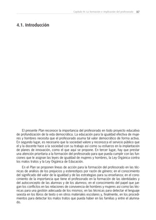87Capítulo IV: La formación e implicación del profesorado
El presente Plan reconoce la importancia del profesorado en todo proyecto educativo
de profundización de la vida democrática. La educación para la igualdad efectiva de muje-
res y hombres necesita que el profesorado asuma tal valor democrático de forma activa.
En segundo lugar, es necesario que la sociedad valore y reconozca el servicio público que
el y la docente hace a la sociedad con su trabajo así como su esfuerzo en la implantación
de planes de innovación, como el que aquí se propone. En tercer lugar, hay que prestar
una atención prioritaria a la formación del profesorado para que pueda cumplir con las fun-
ciones que le asignan las leyes de igualdad de mujeres y hombres, la Ley Orgánica contra
los malos tratos y la Ley Orgánica de Educación.
En el Plan se proponen líneas de acción para la formación del profesorado en las téc-
nicas de análisis de los prejuicios y estereotipos por razón de género; en el conocimiento
del significado del valor de la igualdad y de las estrategias para su enseñanza; en el cono-
cimiento de la importancia que tiene el profesorado en la formación de las identidades y
del autoconcepto de las alumnas y de los alumnos; en el conocimiento del papel que jue-
gan los conflictos en las relaciones de convivencia de hombres y mujeres así como las téc-
nicas para una gestión adecuada de los mismos; en las técnicas para detectar el lenguaje
sexista en los libros de texto o en otros materiales escolares y, finalmente, en los procedi-
mientos para detectar los malos tratos que pueda haber en las familias y entre el alumna-
do.
4.1. Introducción
 
