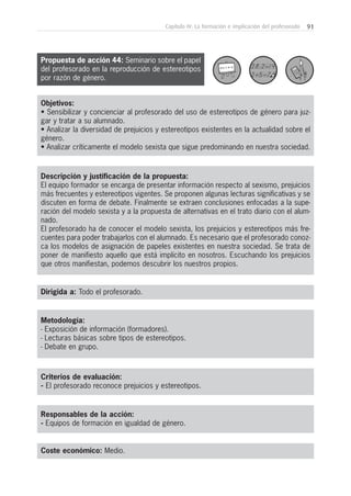 91Capítulo IV: La formación e implicación del profesorado
Metodología:
- Exposición de información (formadores).
- Lecturas básicas sobre tipos de estereotipos.
- Debate en grupo.
Responsables de la acción:
- Equipos de formación en igualdad de género.
Coste económico: Medio.
Dirigida a: Todo el profesorado.
Objetivos:
• Sensibilizar y concienciar al profesorado del uso de estereotipos de género para juz-
gar y tratar a su alumnado.
• Analizar la diversidad de prejuicios y estereotipos existentes en la actualidad sobre el
género.
• Analizar críticamente el modelo sexista que sigue predominando en nuestra sociedad.
Descripción y justificación de la propuesta:
El equipo formador se encarga de presentar información respecto al sexismo, prejuicios
más frecuentes y estereotipos vigentes. Se proponen algunas lecturas significativas y se
discuten en forma de debate. Finalmente se extraen conclusiones enfocadas a la supe-
ración del modelo sexista y a la propuesta de alternativas en el trato diario con el alum-
nado.
El profesorado ha de conocer el modelo sexista, los prejuicios y estereotipos más fre-
cuentes para poder trabajarlos con el alumnado. Es necesario que el profesorado conoz-
ca los modelos de asignación de papeles existentes en nuestra sociedad. Se trata de
poner de manifiesto aquello que está implícito en nosotros. Escuchando los prejuicios
que otros manifiestan, podemos descubrir los nuestros propios.
Criterios de evaluación:
- El profesorado reconoce prejuicios y estereotipos.
Propuesta de acción 44: Seminario sobre el papel
del profesorado en la reproducción de estereotipos
por razón de género.
 