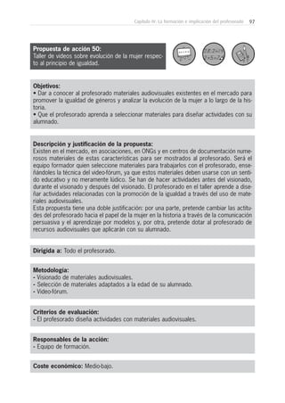 97Capítulo IV: La formación e implicación del profesorado
Metodología:
- Visionado de materiales audiovisuales.
- Selección de materiales adaptados a la edad de su alumnado.
- Video-fórum.
Responsables de la acción:
- Equipo de formación.
Coste económico: Medio-bajo.
Dirigida a: Todo el profesorado.
Objetivos:
• Dar a conocer al profesorado materiales audiovisuales existentes en el mercado para
promover la igualdad de géneros y analizar la evolución de la mujer a lo largo de la his-
toria.
• Que el profesorado aprenda a seleccionar materiales para diseñar actividades con su
alumnado.
Descripción y justificación de la propuesta:
Existen en el mercado, en asociaciones, en ONGs y en centros de documentación nume-
rosos materiales de estas características para ser mostrados al profesorado. Será el
equipo formador quien seleccione materiales para trabajarlos con el profesorado, ense-
ñándoles la técnica del video-fórum, ya que estos materiales deben usarse con un senti-
do educativo y no meramente lúdico. Se han de hacer actividades antes del visionado,
durante el visionado y después del visionado. El profesorado en el taller aprende a dise-
ñar actividades relacionadas con la promoción de la igualdad a través del uso de mate-
riales audiovisuales.
Esta propuesta tiene una doble justificación: por una parte, pretende cambiar las actitu-
des del profesorado hacia el papel de la mujer en la historia a través de la comunicación
persuasiva y el aprendizaje por modelos y, por otra, pretende dotar al profesorado de
recursos audiovisuales que aplicarán con su alumnado.
Criterios de evaluación:
- El profesorado diseña actividades con materiales audiovisuales.
Propuesta de acción 50:
Taller de videos sobre evolución de la mujer respec-
to al principio de igualdad.
 