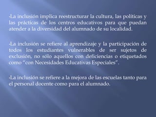  La inclusión implica reestructurar la cultura, las políticas y las prácticas de los centros educativos para que puedan atender a la diversidad del alumnado de su localidad.