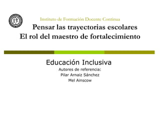 Instituto de Formación Docente Continua
    Pensar las trayectorias escolares
El rol del maestro de fortalecimiento


        Educación Inclusiva
               Autores de referencia:
                Pilar Arnaiz Sánchez
                     Mel Ainscow
 