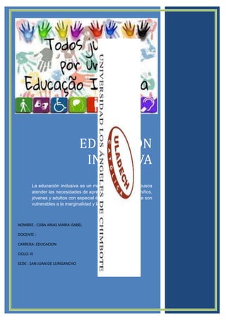 EDUCACION
INCLUSIVA
La educación inclusiva es un modelo educativo que busca
atender las necesidades de aprendizaje de todos los niños,
jóvenes y adultos con especial énfasis en aquellos que son
vulnerables a la marginalidad y la exclusión social.

NOMBRE : CUBA ARIAS MARIA ISABEL
DOCENTE :
CARRERA: EDUCACION
CICLO: III
SEDE : SAN JUAN DE LURIGANCHO

 
