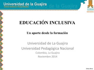 EDUCACIÓN INCLUSIVA 
Un aporte desde la formación 
Universidad de La Guajira 
Universidad Pedagógica Nacional 
Colombia, La Guajira 
Noviembre 2014 
Silvia Atrio 
 