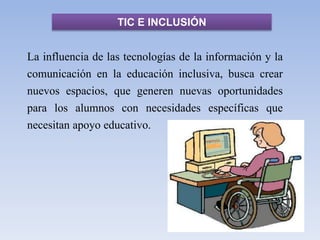 TIC E INCLUSIÓN
La influencia de las tecnologías de la información y la
comunicación en la educación inclusiva, busca crear
nuevos espacios, que generen nuevas oportunidades
para los alumnos con necesidades específicas que
necesitan apoyo educativo.
 