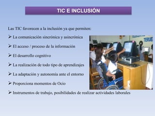 TIC E INCLUSIÓN
Las TIC favorecen a la inclusión ya que permiten:
La comunicación sincrónica y asincrónica
El acceso / proceso de la información
El desarrollo cognitivo
La realización de todo tipo de aprendizajes
La adaptación y autonomía ante el entorno
Proporciona momentos de Ocio
Instrumentos de trabajo, posibilidades de realizar actividades laborales
 
