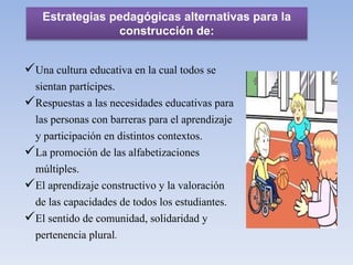 Una cultura educativa en la cual todos se
sientan partícipes.
Respuestas a las necesidades educativas para
las personas con barreras para el aprendizaje
y participación en distintos contextos.
La promoción de las alfabetizaciones
múltiples.
El aprendizaje constructivo y la valoración
de las capacidades de todos los estudiantes.
El sentido de comunidad, solidaridad y
pertenencia plural.
Estrategias pedagógicas alternativas para la
construcción de:
 