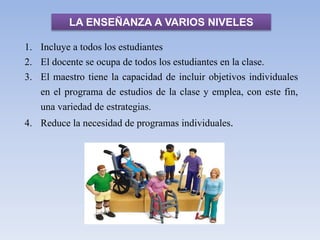 LA ENSEÑANZA A VARIOS NIVELES
1. Incluye a todos los estudiantes
2. El docente se ocupa de todos los estudiantes en la clase.
3. El maestro tiene la capacidad de incluir objetivos individuales
en el programa de estudios de la clase y emplea, con este fin,
una variedad de estrategias.
4. Reduce la necesidad de programas individuales.
 