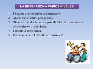 LA ENSEÑANZA A VARIOS NIVELES
1. Se adapta a varios estilos de aprendizaje.
2. Abarca varios estilos pedagógicos.
3. Ofrece al estudiante varias posibilidades de demostrar sus
conocimientos y habilidades.
4. Fomenta la cooperación.
5. Promueve un nivel más alto de pensamiento.
 
