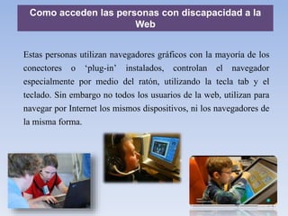 Como acceden las personas con discapacidad a la
Web
Estas personas utilizan navegadores gráficos con la mayoría de los
conectores o ‘plug-in’ instalados, controlan el navegador
especialmente por medio del ratón, utilizando la tecla tab y el
teclado. Sin embargo no todos los usuarios de la web, utilizan para
navegar por Internet los mismos dispositivos, ni los navegadores de
la misma forma.
 