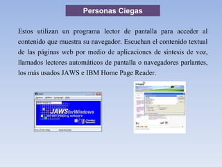 Personas Ciegas
Estos utilizan un programa lector de pantalla para acceder al
contenido que muestra su navegador. Escuchan el contenido textual
de las páginas web por medio de aplicaciones de síntesis de voz,
llamados lectores automáticos de pantalla o navegadores parlantes,
los más usados JAWS e IBM Home Page Reader.
 