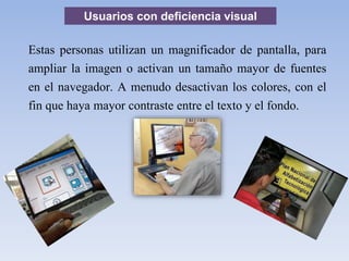Usuarios con deficiencia visual
Estas personas utilizan un magnificador de pantalla, para
ampliar la imagen o activan un tamaño mayor de fuentes
en el navegador. A menudo desactivan los colores, con el
fin que haya mayor contraste entre el texto y el fondo.
 