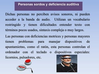 Personas sordos y deficiencia auditiva
Dichas personas no perciben avisos sonoros, ni pueden
acceder a la banda de audio. Utilizan un vocabulario
restringido y tienen dificultades entender texto con
términos pocos usados, sintaxis compleja o muy largos.
Las personas con deficiencias motrices y personas mayores
tienen problemas para manejar dispositivos de
apuntamietno, como el ratón, esta personas controlan el
ordenador con el teclado o dispositivos especiales:
licornios, pulsadores, etc.
 
