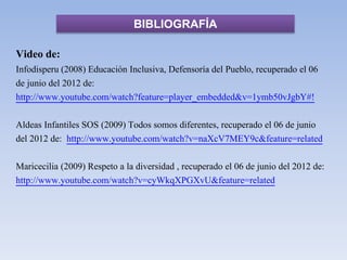 BIBLIOGRAFÍA
Video de:
Infodisperu (2008) Educación Inclusiva, Defensoría del Pueblo, recuperado el 06
de junio del 2012 de:
http://www.youtube.com/watch?feature=player_embedded&v=1ymb50vJgbY#!
Aldeas Infantiles SOS (2009) Todos somos diferentes, recuperado el 06 de junio
del 2012 de: http://www.youtube.com/watch?v=naXcV7MEY9c&feature=related
Maricecilia (2009) Respeto a la diversidad , recuperado el 06 de junio del 2012 de:
http://www.youtube.com/watch?v=cyWkqXPGXvU&feature=related
 