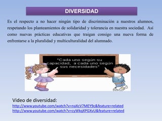 DIVERSIDAD
Es el respecto a no hacer ningún tipo de discriminación a nuestros alumnos,
respetando los planteamientos de solidaridad y tolerancia en nuestra sociedad. Así
como nuevas prácticas educativas que traigan consigo una nueva forma de
enfrentarse a la pluralidad y multiculturalidad del alumnado.
Video de diversidad:
http://www.youtube.com/watch?v=naXcV7MEY9c&feature=related
http://www.youtube.com/watch?v=cyWkqXPGXvU&feature=related
 