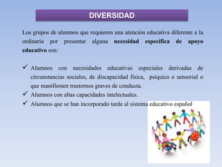 DIVERSIDAD
Los grupos de alumnos que requieren una atención educativa diferente a la
ordinaria por presentar alguna necesidad específica de apoyo
educativo son:
 Alumnos con necesidades educativas especiales derivadas de
circunstancias sociales, de discapacidad física, psíquica o sensorial o
que manifiesten trastornos graves de conducta.
 Alumnos con altas capacidades intelectuales.
 Alumnos que se han incorporado tarde al sistema educativo español
 