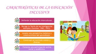CARACTERÍSTICAS DE LA EDUCACIÓN
INCLUSIVA
Defiende la educación intercultural.
Recoge la Teoría de las Inteligencias
Múltiples (Gardner, 1983, 1993).
Acepta una perspectiva holística y
constructivista del aprendizaje.
Construye un currículo común y
diverso.
Fomenta una participación activa
social y académica.
 