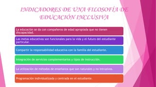 INDICADORES DE UNA FILOSOFÍA DE
EDUCACIÓN INCLUSIVA
La educación se da con compañeros de edad apropiada que no tienen
discapacidad.
Las metas educativas son funcionales para la vida y el futuro del estudiante
particular.
Compartir la responsabilidad educativa con la familia del estudiante.
Integración de servicios complementarios y tipos de instrucción.
La utilización de métodos de enseñanza que son naturales y no intrusivos.
Programación individualizada y centrada en el estudiante.
 