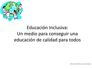 Educación Inclusiva:
Un medio para conseguir una
educación de calidad para todos
Ana Karina Corvalán
 