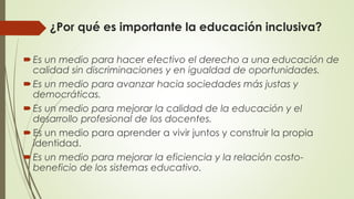 ¿Por qué es importante la educación inclusiva?
Es un medio para hacer efectivo el derecho a una educación de
calidad sin discriminaciones y en igualdad de oportunidades.
Es un medio para avanzar hacia sociedades más justas y
democráticas.
Es un medio para mejorar la calidad de la educación y el
desarrollo profesional de los docentes.
Es un medio para aprender a vivir juntos y construir la propia
identidad.
Es un medio para mejorar la eficiencia y la relación costo-
beneficio de los sistemas educativo.
 