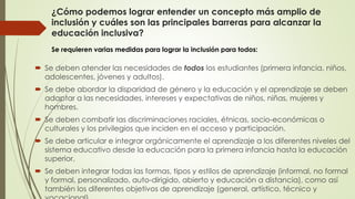 ¿Cómo podemos lograr entender un concepto más amplio de
inclusión y cuáles son las principales barreras para alcanzar la
educación inclusiva?
 Se deben atender las necesidades de todos los estudiantes (primera infancia, niños,
adolescentes, jóvenes y adultos).
 Se debe abordar la disparidad de género y la educación y el aprendizaje se deben
adaptar a las necesidades, intereses y expectativas de niños, niñas, mujeres y
hombres.
 Se deben combatir las discriminaciones raciales, étnicas, socio-económicas o
culturales y los privilegios que inciden en el acceso y participación.
 Se debe articular e integrar orgánicamente el aprendizaje a los diferentes niveles del
sistema educativo desde la educación para la primera infancia hasta la educación
superior.
 Se deben integrar todas las formas, tipos y estilos de aprendizaje (informal, no formal
y formal, personalizado, auto-dirigido, abierto y educación a distancia), como así
también los diferentes objetivos de aprendizaje (general, artístico, técnico y
Se requieren varias medidas para lograr la inclusión para todos:
 