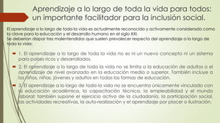 Aprendizaje a lo largo de toda la vida para todos:
un importante facilitador para la inclusión social.
 1. El aprendizaje a lo largo de toda la vida no es ni un nuevo concepto ni un sistema
para países ricos y desarrollados.
 2. El aprendizaje a lo largo de toda la vida no se limita a la educación de adultos o el
aprendizaje de nivel avanzado en la educación media o superior. También incluye a
los niños, niñas, jóvenes y adultos en todas las formas de educación.
 3. El aprendizaje a lo largo de toda la vida no se encuentra únicamente vinculado con
la educación académica, la capacitación técnica, la empleabilidad y el mundo
laboral; también supone el ejercicio activo de la ciudadanía, la participación social,
las actividades recreativas, la auto-realización y el aprendizaje por placer o ilustración.
El aprendizaje a lo largo de toda la vida es actualmente reconocido y activamente considerado como
la clave para la educación y el desarrollo humano en el siglo XXI.
Se deberían disipar tres malentendidos que suelen prevalecer respecto del aprendizaje a lo largo de
toda la vida:
 