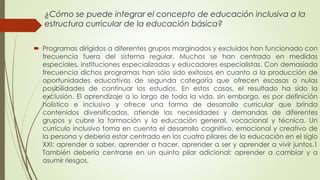 ¿Cómo se puede integrar el concepto de educación inclusiva a la
estructura curricular de la educación básica?
 Programas dirigidos a diferentes grupos marginados y excluidos han funcionado con
frecuencia fuera del sistema regular. Muchos se han centrado en medidas
especiales, instituciones especializadas y educadores especialistas. Con demasiada
frecuencia dichos programas han sólo sido exitosos en cuanto a la producción de
oportunidades educativas de segunda categoría que ofrecen escasas o nulas
posibilidades de continuar los estudios. En estos casos, el resultado ha sido la
exclusión. El aprendizaje a lo largo de toda la vida, sin embargo, es por definición
holístico e inclusivo y ofrece una forma de desarrollo curricular que brinda
contenidos diversificados, atiende las necesidades y demandas de diferentes
grupos y cubre la formación y la educación general, vocacional y técnica. Un
currículo inclusivo toma en cuenta el desarrollo cognitivo, emocional y creativo de
la persona y debería estar centrado en los cuatro pilares de la educación en el siglo
XXI: aprender a saber, aprender a hacer, aprender a ser y aprender a vivir juntos.1
También debería centrarse en un quinto pilar adicional: aprender a cambiar y a
asumir riesgos.
 