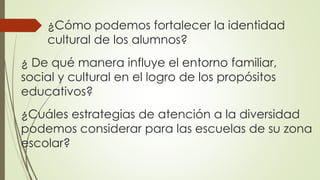¿Cómo podemos fortalecer la identidad
cultural de los alumnos?
¿ De qué manera influye el entorno familiar,
social y cultural en el logro de los propósitos
educativos?
¿Cuáles estrategias de atención a la diversidad
podemos considerar para las escuelas de su zona
escolar?
 