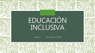EDUCACIÓN
INCLUSIVA
Unidad 1 Laura Solares Toledo
 