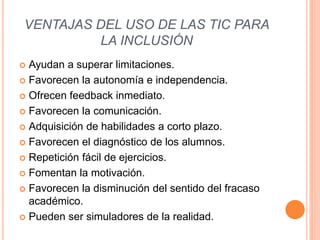 VENTAJAS DEL USO DE LAS TIC PARA
LA INCLUSIÓN
 Ayudan a superar limitaciones.
 Favorecen la autonomía e independencia.
 Ofrecen feedback inmediato.
 Favorecen la comunicación.
 Adquisición de habilidades a corto plazo.
 Favorecen el diagnóstico de los alumnos.
 Repetición fácil de ejercicios.
 Fomentan la motivación.
 Favorecen la disminución del sentido del fracaso
académico.
 Pueden ser simuladores de la realidad.
 