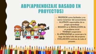 ABP(APRENDIZAJE BASADO EN
PROYECTOS)
- PROFESOR como facilitador y no
como transmisor del conocimiento
- ALUMNOS responsables de su
propio aprendizaje
- BASADO en la RESOLUCIÓN de
un problema inicial
- TRABAJO cooperativo
- EL APRENDIZAJE se construye a lo
largo del desarrollo del proyecto
- EVALUACIÓN continua de todo el
proceso
 