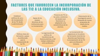 FACTORES QUE FAVORECEN LA INCORPORACIÓN DE
LAS TIC A LA EDUCACIÓN INCLUSIVA.
Establecer
políticas de uso y
de incorporación
de las TIC desde
la administración
La incorporación de
asignaturas en los planes
de formación inicial de los
docentes que favorezcan
la incorporación de las TIC
para una Educación
Inclusiva.
La organización de
políticas de
transferencias de
buenas prácticas, y del
trabajo colaborativo
entre profesores.
Políticas claras de
formación y apoyo
al profesorado
para la
incorporación de
las TIC.
Potenciación de la
investigación para la
búsqueda de nuevas
propuestas de
diseño de los
medios.
Presencia de TIC en
las aulas y existencia
de equipos que
favorezcan su
adaptación a las
características de los
alumnos.
Apoyo de los
equipos
directivos de las
instituciones para
su incorporación.
 