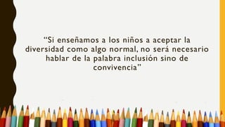 “Si enseñamos a los niños a aceptar la
diversidad como algo normal, no será necesario
hablar de la palabra inclusión sino de
convivencia”
 