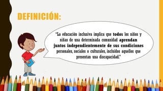 DEFINICIÓN:
“La educación inclusiva implica que todos los niños y
niñas de una determinada comunidad aprendan
juntos independientemente de sus condiciones
personales, sociales o culturales, incluidos aquellos que
presentan una discapacidad.”
 