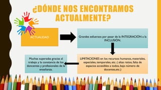 Muchas superadas gracias al
trabajo y la constancia de los
doncentes y profesionales de la
enseñanza.
LIMITACIONES en los recursos: humanos, materiales,
especiales, temporales, etc. ( altas ratios, falta de
espacios accesibles a todos, bajo número de
docentes,etc.)
¿DÓNDE NOS ENCONTRAMOS
ACTUALMENTE?
ACTUALIDAD Grandes esfuerzos por pasar de la INTEGRACIÓN a la
INCLUSIÓN.
 