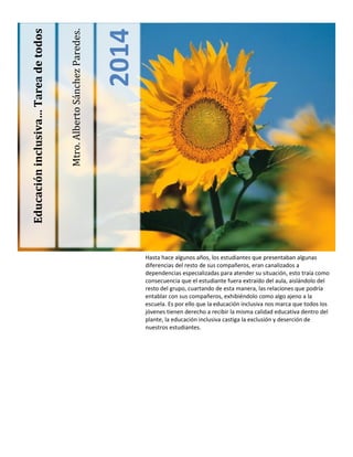 Mtro. Alberto Sánchez Paredes. 
2014 
Educación inclusiva… Tarea de todos 
Hasta hace algunos años, los estudiantes que presentaban algunas diferencias del resto de sus compañeros, eran canalizados a dependencias especializadas para atender su situación, esto traía como consecuencia que el estudiante fuera extraído del aula, aislándolo del resto del grupo, cuartando de esta manera, las relaciones que podría entablar con sus compañeros, exhibiéndolo como algo ajeno a la escuela. Es por ello que la educación inclusiva nos marca que todos los jóvenes tienen derecho a recibir la misma calidad educativa dentro del plante, la educación inclusiva castiga la exclusión y deserción de nuestros estudiantes. 
 