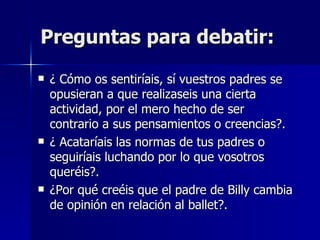 Preguntas para debatir: ¿ Cómo os sentiríais, sí vuestros padres se opusieran a que realizaseis una cierta actividad, por el mero hecho de ser contrario a sus pensamientos o creencias?. ¿ Acataríais las normas de tus padres o seguiríais luchando por lo que vosotros queréis?. ¿Por qué creéis que el padre de Billy cambia de opinión en relación al ballet?. 