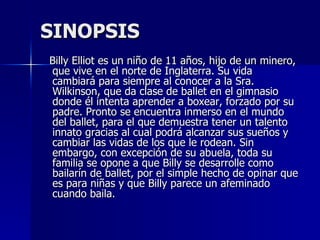 SINOPSIS Billy Elliot es un niño de 11 años, hijo de un minero, que vive en el norte de Inglaterra. Su vida cambiará para siempre al conocer a la Sra. Wilkinson, que da clase de ballet en el gimnasio donde él intenta aprender a boxear, forzado por su padre. Pronto se encuentra inmerso en el mundo del ballet, para el que demuestra tener un talento innato gracias al cual podrá alcanzar sus sueños y cambiar las vidas de los que le rodean. Sin embargo, con excepción de su abuela, toda su familia se opone a que Billy se desarrolle como bailarín de ballet, por el simple hecho de opinar que es para niñas y que Billy parece un afeminado cuando baila. 