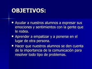OBJETIVOS: Ayudar a nuestros alumnos a expresar sus emociones y sentimientos con la  gente que le rodea . Aprender a empatizar y a ponerse en el lugar de otra persona. Hacer que nuestros alumnos se den cuenta de la importancia de la comunicación para resolver todo tipo de problemas. 