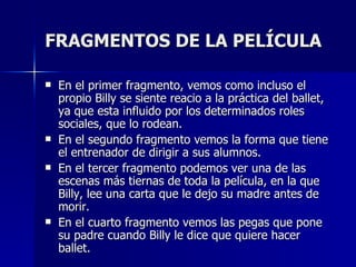 FRAGMENTOS DE LA PELÍCULA En el primer fragmento, vemos como incluso el propio Billy se siente reacio a la práctica del ballet, ya que esta influido por los determinados roles sociales, que lo rodean. En el segundo fragmento vemos la forma que tiene el entrenador de dirigir a sus alumnos. En el tercer fragmento podemos ver una de las escenas más tiernas de toda la película, en la que Billy, lee una carta que le dejo su madre antes de morir. En el cuarto fragmento vemos las pegas que pone su padre cuando Billy le dice que quiere hacer ballet. 
