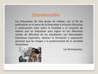 Introducción
Los Entusiastas de este grupo de trabajo, con el fin de
profundizar en el tema de la Diversidad e Inclusión Educativa
a continuación trata sobre la finalidad y el conjunto de
valores que se relacionan para lograr en los diferentes
niveles de dificultad de los estudiantes con Necesidades
Educativas Especiales, obtener la formación y superación
personal que les integre a la productividad de la sociedad
Venezolana.
                                           Los Participantes.
 