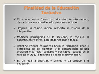 Finalidad de la Educación
               Inclusiva
 Mirar una nueva forma de educación transformadora,
  donde todos son considerados personas valiosas.

 Implica un cambio radical respecto al enfoque de la
  integración.

 Modificar paradigmas de la sociedad, la escuela, el
  docente, entre otros, para poder educar a todos.

 Redefine valores educativos hacia la formación plena y
  armoniosa de los alumnos, y la construcción de una
  sociedad más justa, solidaria y equitativa, basada en el
  respeto mutuo, la tolerancia y la no discriminación.

 Es un ideal a alcanzar, y orienta y da sentido a la
  educación.
 