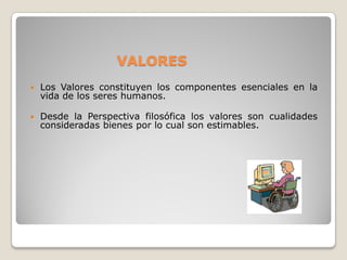 VALORES
   Los Valores constituyen los componentes esenciales en la
    vida de los seres humanos.

   Desde la Perspectiva filosófica los valores son cualidades
    consideradas bienes por lo cual son estimables.
 