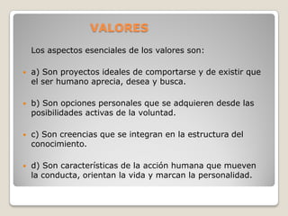 VALORES
    Los aspectos esenciales de los valores son:

   a) Son proyectos ideales de comportarse y de existir que
    el ser humano aprecia, desea y busca.

   b) Son opciones personales que se adquieren desde las
    posibilidades activas de la voluntad.

   c) Son creencias que se integran en la estructura del
    conocimiento.

   d) Son características de la acción humana que mueven
    la conducta, orientan la vida y marcan la personalidad.
 