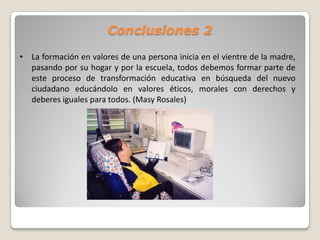 Conclusiones 2

• La formación en valores de una persona inicia en el vientre de la madre,
  pasando por su hogar y por la escuela, todos debemos formar parte de
  este proceso de transformación educativa en búsqueda del nuevo
  ciudadano educándolo en valores éticos, morales con derechos y
  deberes iguales para todos. (Masy Rosales)
 
