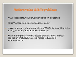 Referencias Bibliográficas

   www.slideshare.net/beruscka/inclusion-educativa

   http://laescuelainclusiva.blogspot.com/

   www.congreso.gob.pe/comisiones/2002/discapacidad/educ
    acion_inclusiva/educacion-inclusiva.pdf

   www.monografias.com/trabajos-pdf4/valores-marco-
    educacion-inclusiva/valores-marco-educacion-
    inclusiva.shtml
 